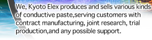 We, Kyoto Elex produces and sells various kinds of conductive paste,
serving customers with contract manufacturing, joint research, trial
production,
 and any possible support.